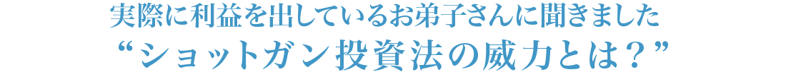 実際に利益を出しているお弟子さんに聞きました“ショットガン投資法の威力とは？”